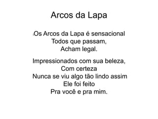 Arcos da Lapa
lOs Arcos da Lapa é sensacional
Todos que passam,
Acham legal.
Impressionados com sua beleza,
Com certeza
Nunca se viu algo tão lindo assim
Ele foi feito
Pra você e pra mim.
 
