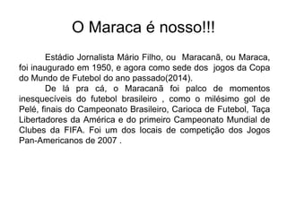 O Maraca é nosso!!!
Estádio Jornalista Mário Filho, ou Maracanã, ou Maraca,
foi inaugurado em 1950, e agora como sede dos jogos da Copa
do Mundo de Futebol do ano passado(2014).
De lá pra cá, o Maracanã foi palco de momentos
inesquecíveis do futebol brasileiro , como o milésimo gol de
Pelé, finais do Campeonato Brasileiro, Carioca de Futebol, Taça
Libertadores da América e do primeiro Campeonato Mundial de
Clubes da FIFA. Foi um dos locais de competição dos Jogos
Pan-Americanos de 2007 .
 