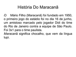 História Do Maracanã
lO Mário Filho (Maracanã) foi fundado em 1950,
o primeiro jogo do estádio foi no dia 16 de junho,
um amistoso marcado pelo jogador Didi do time
do Rio de Janeiro contra a equipe de São Paulo.
Foi 3x1 para o time paulista.
lMaracanã significa chocalho, que vem da língua
tupi.
 
