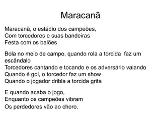 Maracanã
Maracanã, o estádio dos campeões,
Com torcedores e suas bandeiras
Festa com os balões
Bola no meio de campo, quando rola a torcida faz um
escândalo
Torcedores cantando e tocando e os adversário vaiando
Quando é gol, o torcedor faz um show
Quando o jogador dribla a torcida grita
E quando acaba o jogo,
Enquanto os campeões vibram
Os perdedores vão ao choro.
 