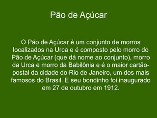 Pão de Açúcar
O Pão de Açúcar é um conjunto de morros
localizados na Urca e é composto pelo morro do
Pão de Açúcar (que dá nome ao conjunto), morro
da Urca e morro da Babilônia e é o maior cartão-
postal da cidade do Rio de Janeiro, um dos mais
famosos do Brasil. E seu bondinho foi inaugurado
em 27 de outubro em 1912.
 