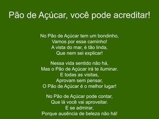 Pão de Açúcar, você pode acreditar!
No Pão de Açúcar tem um bondinho,
Vamos por esse caminho!
A vista do mar, é tão linda,
Que nem sei explicar!
Nessa vida sentido não há,
Mas o Pão de Açúcar irá te iluminar.
E todas as visitas,
Aprovam sem pensar,
O Pão de Açúcar é o melhor lugar!
No Pão de Açúcar pode contar,
Que lá você vai aproveitar.
E se admirar,
Porque ausência de beleza não há!
 