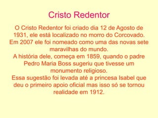 Cristo Redentor
O Cristo Redentor foi criado dia 12 de Agosto de
1931, ele está localizado no morro do Corcovado.
Em 2007 ele foi nomeado como uma das novas sete
maravilhas do mundo.
A história dele, começa em 1859, quando o padre
Pedro Maria Boss sugeriu que tivesse um
monumento religioso.
Essa sugestão foi levada até a princesa Isabel que
deu o primeiro apoio oficial mas isso só se tornou
realidade em 1912.
 