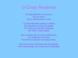 O Cristo Redentor
O Cristo Redentor é um louvor.
Do seu morro,
Se vê o Maracanã e o vovô.
O Cristo Redentor protege a cidade
Dos bandidos de todas as idades.
É o Cristo que espalha felicidade
Por toda a nossa cidade.
Ele nos ajuda até nos piores sofrimentos,
nos melhores momentos.
Fica firme em pé até nos piores ventos.
Ele morreu para nos ajudar sem se lamentar.
Vive nessa cidade, com muito amor e felicidade.
 