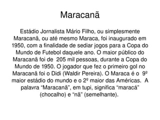 Maracanã
Estádio Jornalista Mário Filho, ou simplesmente 
Maracanã, ou até mesmo Maraca, foi inaugurado em 
1950, com a finalidade de sediar jogos para a Copa do 
Mundo de Futebol daquele ano. O maior público do 
Maracanã foi de  205 mil pessoas, durante a Copa do 
Mundo de 1950. O jogador que fez o primeiro gol no 
Maracanã foi o Didi (Waldir Pereira). O Maraca é o  9º 
maior estádio do mundo e o 2º maior das Américas.  A 
palavra “Maracanã”, em tupi, significa “maracá” 
(chocalho) e “nã” (semelhante). 
 