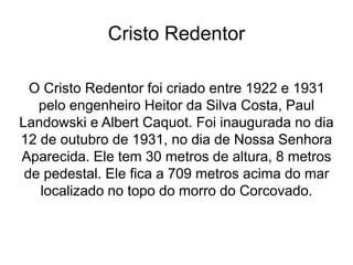 Cristo Redentor
O Cristo Redentor foi criado entre 1922 e 1931
pelo engenheiro Heitor da Silva Costa, Paul
Landowski e Albert Caquot. Foi inaugurada no dia
12 de outubro de 1931, no dia de Nossa Senhora
Aparecida. Ele tem 30 metros de altura, 8 metros
de pedestal. Ele fica a 709 metros acima do mar
localizado no topo do morro do Corcovado.
 