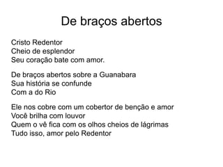 De braços abertos
Cristo Redentor
Cheio de esplendor
Seu coração bate com amor.
De braços abertos sobre a Guanabara
Sua história se confunde
Com a do Rio
Ele nos cobre com um cobertor de benção e amor
Você brilha com louvor
Quem o vê fica com os olhos cheios de lágrimas
Tudo isso, amor pelo Redentor
 