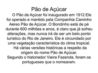 Pão de Açúcar
O Pão de Açúcar foi inaugurado em 1912.Ele
foi operado e mantido pela Companhia Caminho
Aéreo Pão de Açúcar. O Bondinho está de pé
durante 600 milhões e anos, é claro que já sofreu
alterações, mas nunca irá de ser um belo ponto
turístico do Rio de Janeiro. Ele é circundado por
uma vegetação característica do clima tropical.
Há várias versões históricas a respeito da
origem do nome Pão de Açúcar.
Segundo o historiador Vieira Fazenda, foram os
portugueses que o nomearam.
 
