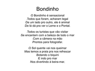 Bondinho
lO Bondinho é sensacional
lTodos que foram, acharam legal
lDe um lado pro outro, ele é animal
lDe lá dá pra ver o Leme e o Pontal.
lTodos os turistas que vão visitar
lSe encantam com a beleza de todo o mar
lCom a câmera na mão
lProntos para fotografar.
lO Sol quente vai nos queimar
lMas temos a praia pra nos refrescar
lBotando o biquini
lE indo pro mar
lNos divertindo à beira-mar.
 