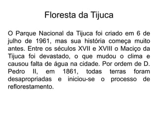 Floresta da Tijuca
O Parque Nacional da Tijuca foi criado em 6 de
julho de 1961, mas sua história começa muito
antes. Entre os séculos XVII e XVIII o Maciço da
Tijuca foi devastado, o que mudou o clima e
causou falta de água na cidade. Por ordem de D.
Pedro II, em 1861, todas terras foram
desapropriadas e iniciou-se o processo de
reflorestamento.
 