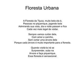Floresta Urbana
A Floresta da Tijuca, muito bela ela é,
Pessoas no piquenique, jogando bola
Admirando sua vista, dia e noite passam e fica
Cada vez mais legal de visitar.
Sempre vamos cuidar dela,
Com amor e carinho,
Sem cortar uma árvore dela
Porque cada árvore é muito importante para a floresta.
Quando visitá-la irá se
Surpreender, suba na
Árvore e faça piquenique.
Essa floresta é sensacional.
 
