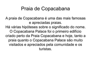 Praia de Copacabana
A praia de Copacabana é uma das mais famosas
e apreciadas praias.
Há várias hipóteses sobre o significado do nome.
O Copacabana Palace foi o primeiro edifício
criado perto da Praia Copacabana e hoje, tanto a
praia quanto o Copacabana Palace são muito
visitados e apreciados pela comunidade e os
turistas.
 