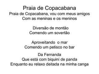 Praia de Copacabana
Praia de Copacabana, vou com meus amigos
Com as meninas e os meninos
Diversão de montão
Comendo um sovertão
Aproveitando o mar
Comendo um petisco no bar
Da Fernanda
Que está com biquiní de panda
Enquanto eu relaxo deitada na minha canga
 