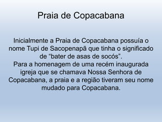 Praia de Copacabana
Inicialmente a Praia de Copacabana possuía o
nome Tupi de Sacopenapã que tinha o significado
de “bater de asas de socós”.
Para a homenagem de uma recém inaugurada
igreja que se chamava Nossa Senhora de
Copacabana, a praia e a região tiveram seu nome
mudado para Copacabana.
 