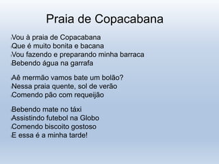 Praia de Copacabana
lVou à praia de Copacabana
lQue é muito bonita e bacana
lVou fazendo e preparando minha barraca
lBebendo água na garrafa
lAê mermão vamos bate um bolão?
lNessa praia quente, sol de verão
lComendo pão com requeijão
lBebendo mate no táxi
lAssistindo futebol na Globo
lComendo biscoito gostoso
lE essa é a minha tarde!
 