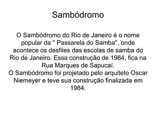 Sambódromo
O Sambódromo do Rio de Janeiro é o nome
popular da '' Passarela do Samba'', onde
acontece os desfiles das escolas de samba do
Rio de Janeiro. Essa construção de 1984, fica na
Rua Marques de Sapucaí.
O Sambódromo foi projetado pelo arquiteto Oscar
Niemeyer e teve sua construção finalizada em
1984.
 