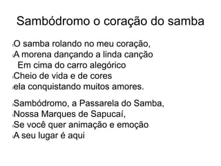 Sambódromo o coração do samba
lO samba rolando no meu coração,
lA morena dançando a linda canção
Em cima do carro alegórico
lCheio de vida e de cores
lela conquistando muitos amores.
lSambódromo, a Passarela do Samba,
lNossa Marques de Sapucaí,
lSe você quer animação e emoção
lA seu lugar é aqui
 