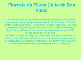 Floresta da Tijuca ( Alto da Boa
Vista)
O Parque Nacional da Tijuca é uma unidade de conservação brasileira
de proteção integral localizada na cidade do Rio de Janeiro. Entre os
pontos turísticos do parque, temos trilhas, grutas e cachoeiras. Encontra
– se pontos turísticos famosos da cidade como a Pedra da Gávea, o
Corcovado, e o Pico da Tijuca, ponto mais alto do parque com 1.022
metros acima do nível do mar.
Em 1861, as florestas da tijuca e da Paineira foram declaradas por D.
Pedro II como Florestas Protetoras e teve início então um processo de
desapropriação de chácaras e fazendas, com o objetivo de promover o
reflorestamento e permitir a regeneração natural da vegetação.
 