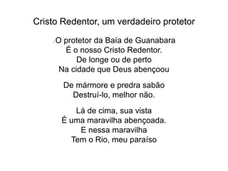 Cristo Redentor, um verdadeiro protetor
O protetor da Baía de Guanabara
É o nosso Cristo Redentor.
De longe ou de perto
Na cidade que Deus abençoou
De mármore e predra sabão
Destruí-lo, melhor não.
Lá de cima, sua vista
É uma maravilha abençoada.
E nessa maravilha
Tem o Rio, meu paraíso
 