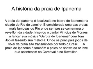 A história da praia de Ipanema
A praia de Ipanema é localizada no bairro de Ipanema na
cidade do Rio de Janeiro. É considerada uma das praias
mais famosas do Rio onde sempre se comemora o
reveillon da cidade. Inspirou o cantor Vinícius de Moraes
a lançar sua música “Garota de Ipanema” com Tom
Jobim fazendo sua melodia. Onde os principais jogos de
vôlei de praia são transmitidos por todo o Brasil. A
praia de Ipanema é também o palco de shows ao ar livre
que acontecem no Carnaval e no Reveillon.
 