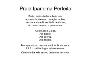Praia Ipanema Perfeita
Praia, areias belas e belo mar,
a ponto de até meu coração roubar.
Vendo a vista dá vontade de chorar,
ah como eu amo a praia amar.
Alô biscoito Globo,
Alô picolé,
Alô esfirra,
Alô sacolé.
Tem que andar, mas se você for lá vai amar.
Lá é o melhor lugar, adoro relaxar.
Com um dia feliz assim, podemos terminar.
 