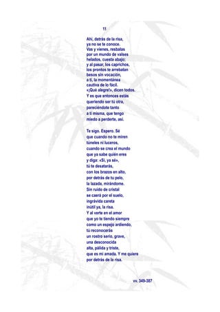11

Ahí, detrás de la risa,
ya no se te conoce.
Vas y vienes, resbalas
por un mundo de valses
helados, cuesta abajo;
y al pasar, los caprichos,
los prontos te arrebatan
besos sin vocación,
a ti, la momentánea
cautiva de lo fácil.
«¡Qué alegre!», dicen todos.
Y es que entonces estás
queriendo ser tú otra,
pareciéndote tanto
a ti misma, que tengo
miedo a perderte, así.

Te sigo. Espero. Sé
que cuando no te miren
túneles ni luceros,
cuando se crea el mundo
que ya sabe quién eres
y diga: «Sí, ya sé»,
tú te desatarás,
con los brazos en alto,
por detrás de tu pelo,
la lazada, mirándome.
Sin ruido de cristal
se caerá por el suelo,
ingrávida careta
inútil ya, la risa.
Y al verte en el amor
que yo te tiendo siempre
como un espejo ardiendo,
tú reconocerás
un rostro serio, grave,
una desconocida
alta, pálida y triste,
que es mi amada. Y me quiere
por detrás de la risa.



                          vv. 349-387
 