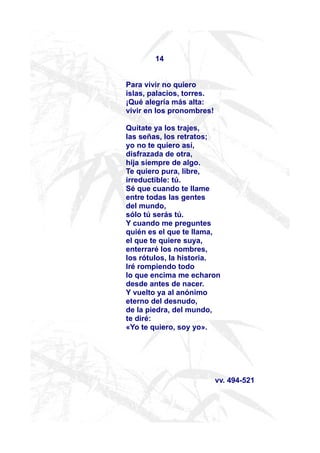 14


Para vivir no quiero
islas, palacios, torres.
¡Qué alegría más alta:
vivir en los pronombres!

Quítate ya los trajes,
las señas, los retratos;
yo no te quiero así,
disfrazada de otra,
hija siempre de algo.
Te quiero pura, libre,
irreductible: tú.
Sé que cuando te llame
entre todas las gentes
del mundo,
sólo tú serás tú.
Y cuando me preguntes
quién es el que te llama,
el que te quiere suya,
enterraré los nombres,
los rótulos, la historia.
Iré rompiendo todo
lo que encima me echaron
desde antes de nacer.
Y vuelto ya al anónimo
eterno del desnudo,
de la piedra, del mundo,
te diré:
«Yo te quiero, soy yo».




                           vv. 494-521
 