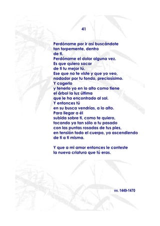 41


Perdóname por ir así buscándote
tan torpemente, dentro
de ti.
Perdóname el dolor alguna vez.
Es que quiero sacar
de ti tu mejor tú.
Ese que no te viste y que yo veo,
nadador por tu fondo, preciosísimo.
Y cogerlo
y tenerlo yo en lo alto como tiene
el árbol la luz última
que le ha encontrado al sol.
Y entonces tú
en su busca vendrías, a lo alto.
Para llegar a él
subida sobre ti, como te quiero,
tocando ya tan sólo a tu pasado
con las puntas rosadas de tus pies,
en tensión todo el cuerpo, ya ascendiendo
de ti a ti misma.

Y que a mi amor entonces le conteste
la nueva criatura que tú eras.




                             vv. 1449-1470
 