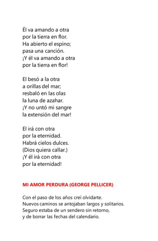 Él va amando a otra
por la tierra en flor.
Ha abierto el espino;
pasa una canción.
¡Y él va amando a otra
por la tierra en flor!
El besó a la otra
a orillas del mar;
resbaló en las olas
la luna de azahar.
¡Y no untó mi sangre
la extensión del mar!
El irá con otra
por la eternidad.
Habrá cielos dulces.
(Dios quiera callar.)
¡Y él irá con otra
por la eternidad!
MI AMOR PERDURA (GEORGE PELLICER)
Con el paso de los años creí olvidarte.
Nuevos caminos se antojaban largos y solitarios.
Seguro estaba de un sendero sin retorno,
y de borrar las fechas del calendario.
 