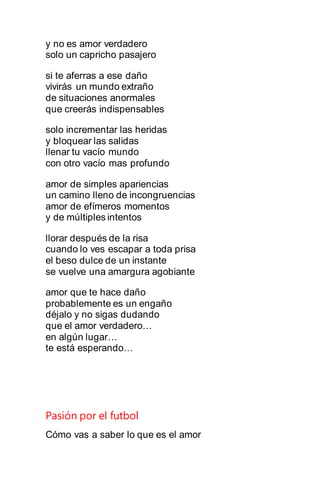 y no es amor verdadero
solo un capricho pasajero
si te aferras a ese daño
vivirás un mundo extraño
de situaciones anormales
que creerás indispensables
solo incrementar las heridas
y bloquear las salidas
llenar tu vacío mundo
con otro vacío mas profundo
amor de simples apariencias
un camino lleno de incongruencias
amor de efímeros momentos
y de múltiples intentos
llorar después de la risa
cuando lo ves escapar a toda prisa
el beso dulce de un instante
se vuelve una amargura agobiante
amor que te hace daño
probablemente es un engaño
déjalo y no sigas dudando
que el amor verdadero…
en algún lugar…
te está esperando…
Pasión por el futbol
Cómo vas a saber lo que es el amor
 