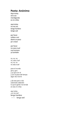 Poeta: Anónimo
Aquí estoy
otra vez
mendigando
en mi niñez
aquí estoy
no me ves
tengo hambre
tengo sed
por favor
voltea a ver
dame un poco
pa’ crecer
por favor
no seas cruel
soy humano
yo también
no, no, no,
no, seas cruel
no, no, no
no seas cruel
pues el mundo
gira y gira
y yo giro con el
y con el pasar del tiempo
algún día moriré
y de esta perra vida
solamente obtendré
lo que la gente me brinde
en esta mi niñez
aquí estoy
¿no me ves?
tengo hambre
----- tengo sed
 