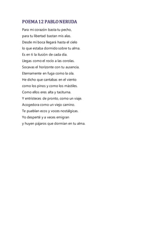 POEMA12 PABLONERUDA
Para mi corazón basta tu pecho,
para tu libertad bastan mis alas.
Desde mi boca llegará hasta el cielo
lo que estaba dormido sobre tu alma.
Es en ti la ilusión de cada día.
Llegas como el rocío a las corolas.
Socavas el horizonte con tu ausencia.
Eternamente en fuga como la ola.
He dicho que cantabas en el viento
como los pinos y como los mástiles.
Como ellos eres alta y taciturna.
Y entristeces de pronto, como un viaje.
Acogedora como un viejo camino.
Te pueblan ecos y voces nostálgicas.
Yo desperté y a veces emigran
y huyen pájaros que dormían en tu alma.
 