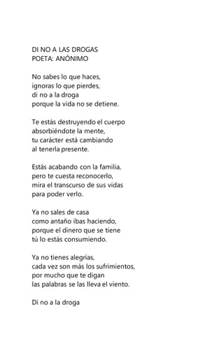 DI NO A LAS DROGAS
POETA: ANÓNIMO
No sabes lo que haces,
ignoras lo que pierdes,
di no a la droga
porque la vida no se detiene.
Te estás destruyendo el cuerpo
absorbiéndote la mente,
tu carácter está cambiando
al tenerla presente.
Estás acabando con la familia,
pero te cuesta reconocerlo,
mira el transcurso de sus vidas
para poder verlo.
Ya no sales de casa
como antaño ibas haciendo,
porque el dinero que se tiene
tú lo estás consumiendo.
Ya no tienes alegrías,
cada vez son más los sufrimientos,
por mucho que te digan
las palabras se las lleva el viento.
Di no a la droga
 