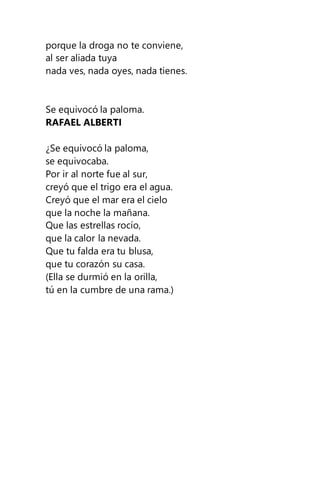porque la droga no te conviene,
al ser aliada tuya
nada ves, nada oyes, nada tienes.
Se equivocó la paloma.
RAFAEL ALBERTI
¿Se equivocó la paloma,
se equivocaba.
Por ir al norte fue al sur,
creyó que el trigo era el agua.
Creyó que el mar era el cielo
que la noche la mañana.
Que las estrellas rocío,
que la calor la nevada.
Que tu falda era tu blusa,
que tu corazón su casa.
(Ella se durmió en la orilla,
tú en la cumbre de una rama.)
 