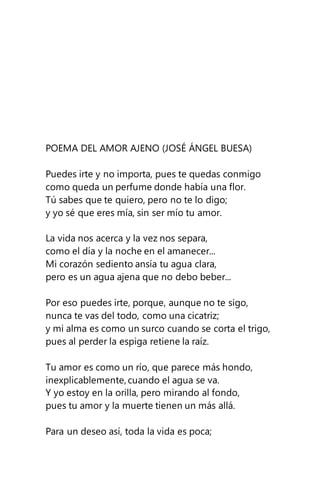 POEMA DEL AMOR AJENO (JOSÉ ÁNGEL BUESA)
Puedes irte y no importa, pues te quedas conmigo
como queda un perfume donde había una flor.
Tú sabes que te quiero, pero no te lo digo;
y yo sé que eres mía, sin ser mío tu amor.
La vida nos acerca y la vez nos separa,
como el día y la noche en el amanecer...
Mi corazón sediento ansía tu agua clara,
pero es un agua ajena que no debo beber...
Por eso puedes irte, porque, aunque no te sigo,
nunca te vas del todo, como una cicatriz;
y mi alma es como un surco cuando se corta el trigo,
pues al perder la espiga retiene la raíz.
Tu amor es como un río, que parece más hondo,
inexplicablemente, cuando el agua se va.
Y yo estoy en la orilla, pero mirando al fondo,
pues tu amor y la muerte tienen un más allá.
Para un deseo así, toda la vida es poca;
 