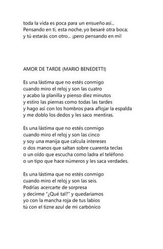 toda la vida es poca para un ensueño así...
Pensando en ti, esta noche, yo besaré otra boca;
y tú estarás con otro... ¡pero pensando en mí!
AMOR DE TARDE (MARIO BENEDETTI)
Es una lástima que no estés conmigo
cuando miro el reloj y son las cuatro
y acabo la planilla y pienso diez minutos
y estiro las piernas como todas las tardes
y hago así con los hombros para aflojar la espalda
y me doblo los dedos y les saco mentiras.
Es una lástima que no estés conmigo
cuando miro el reloj y son las cinco
y soy una manija que calcula intereses
o dos manos que saltan sobre cuarenta teclas
o un oído que escucha como ladra el teléfono
o un tipo que hace números y les saca verdades.
Es una lástima que no estés conmigo
cuando miro el reloj y son las seis.
Podrías acercarte de sorpresa
y decirme "¿Qué tal?" y quedaríamos
yo con la mancha roja de tus labios
tú con el tizne azul de mi carbónico
 