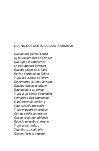 QUE NO NOS QUITEN LA CAZA (ANÓNIMO)
Que no nos quiten la caza
Ni las costumbres de siempre
Que sigan las monterías
En esos montes silvestres
Que los galgos en el llano
Corran detrás de las liebres
Y que los campos se llenen
De hombres vestidos de verde
Que las rehalas se alerten
Olfateando a un venao
Y que a un bando de zorzales
Siempre se siga apuntando
El patero en la marisma
Siga cazando sus patos
Y que el pájaro se cuelgue
Con su perdiz de reclamo
Que la veda siga abriendo
Cuando se acabe el verano
Y que la naturaleza
Siga el curso cada año
Que las leyes se respeten
 
