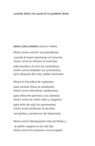 cuando dolor me causó el no poderlo tener.
MIREN COMO SONRÍEN (VIOLETA PARRA)
Miren como sonríen los presidentes
cuando le hacen promesas al inocente,
miren como le ofrecen al sindicato
este mundo y el otro los candidatos,
miren como redoblan los juramentos,
pero después del voto, doble tormento.
Miren el hervidero de vigilantes
para rociarle flores al estudiante,
miren como relumbran carabineros
para ofrecerle premios a los obreros;
miren como se visten cabo y sargento
para teñir de rojo los pavimentos,
miren como profanan la sacristía
con pieles y sombreros de hipocresía.
Miren como blanquearon mes de María y
al pobre negaron la luz del día;
miren como le muestran una escopeta
 