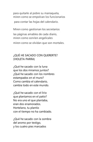 para quitarle al pobre su marraqueta,
miren como se empolvan los funcionarios
para contar las hojas del calendario.
Miren como gestionan los secretarios
las páginas amables de cada diario,
miren como sonríen angelicales
miren como se olvidan que son mortales.
¿QUÉ HE SACADO CON QUERERTE?
(VIOLETA PARRA)
¿Qué he sacado con la luna
que los dos miramos juntos?
¿Qué he sacado con los nombres
estampados en el muro?
Como cambia el calendario,
cambia todo en este mundo.
¿Qué he sacado con el lirio
que plantamos en el patio?
No era uno el que plantaba,
eran dos enamorados.
Hortelano, tu plantío
con el tiempo no ha cambiado.
¿Qué he sacado con la sombra
del aromo por testigo,
y los cuatro pies marcados
 