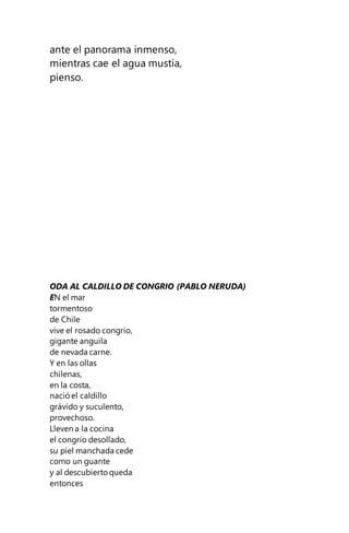 ante el panorama inmenso,
mientras cae el agua mustia,
pienso.
ODA AL CALDILLO DE CONGRIO (PABLO NERUDA)
EN el mar
tormentoso
de Chile
vive el rosado congrio,
gigante anguila
de nevada carne.
Y en las ollas
chilenas,
en la costa,
nació el caldillo
grávido y suculento,
provechoso.
Lleven a la cocina
el congrio desollado,
su piel manchada cede
como un guante
y al descubierto queda
entonces
 