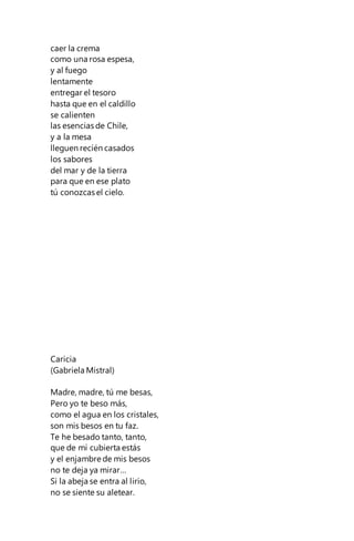 caer la crema
como una rosa espesa,
y al fuego
lentamente
entregar el tesoro
hasta que en el caldillo
se calienten
las esencias de Chile,
y a la mesa
lleguen recién casados
los sabores
del mar y de la tierra
para que en ese plato
tú conozcas el cielo.
Caricia
(Gabriela Mistral)
Madre, madre, tú me besas,
Pero yo te beso más,
como el agua en los cristales,
son mis besos en tu faz.
Te he besado tanto, tanto,
que de mí cubierta estás
y el enjambre de mis besos
no te deja ya mirar…
Si la abeja se entra al lirio,
no se siente su aletear.
 