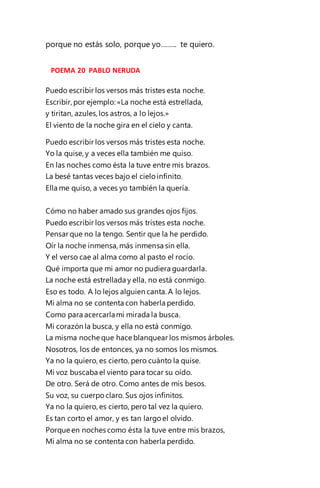 porque no estás solo, porque yo…….. te quiero.
POEMA 20 PABLO NERUDA
Puedo escribir los versos más tristes esta noche.
Escribir, por ejemplo: «La noche está estrellada,
y tiritan, azules,los astros, a lo lejos.»
El viento de la noche gira en el cielo y canta.
Puedo escribir los versos más tristes esta noche.
Yo la quise, y a veces ella también me quiso.
En las noches como ésta la tuve entre mis brazos.
La besé tantas veces bajo el cielo infinito.
Ella me quiso, a veces yo también la quería.
Cómo no haber amado sus grandes ojos fijos.
Puedo escribir los versos más tristes esta noche.
Pensar que no la tengo. Sentir que la he perdido.
Oír la noche inmensa, más inmensa sin ella.
Y el verso cae al alma como al pasto el rocío.
Qué importa que mi amor no pudiera guardarla.
La noche está estrellada y ella, no está conmigo.
Eso es todo. A lo lejos alguien canta. A lo lejos.
Mi alma no se contenta con haberla perdido.
Como para acercarlami mirada la busca.
Mi corazón la busca, y ella no está conmigo.
La misma noche que hace blanquear los mismos árboles.
Nosotros, los de entonces, ya no somos los mismos.
Ya no la quiero, es cierto, pero cuánto la quise.
Mi voz buscaba el viento para tocar su oído.
De otro. Será de otro. Como antes de mis besos.
Su voz, su cuerpo claro. Sus ojos infinitos.
Ya no la quiero, es cierto, pero tal vez la quiero.
Es tan corto el amor, y es tan largo el olvido.
Porque en noches como ésta la tuve entre mis brazos,
Mi alma no se contenta con haberla perdido.
 