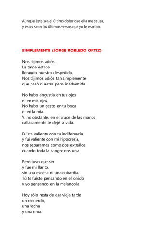 Aunque éste sea el último dolor que ella me causa,
y éstos sean los últimos versos que yo le escribo.
SIMPLEMENTE (JORGE ROBLEDO ORTIZ)
Nos dijimos adiós.
La tarde estaba
llorando nuestra despedida.
Nos dijimos adiós tan simplemente
que pasó nuestra pena inadvertida.
No hubo angustia en tus ojos
ni en mis ojos.
No hubo un gesto en tu boca
ni en la mía.
Y, no obstante, en el cruce de las manos
calladamente te dejé la vida.
Fuiste valiente con tu indiferencia
y fui valiente con mi hipocresía,
nos separamos como dos extraños
cuando toda la sangre nos unía.
Pero tuvo que ser
y fue mi llanto,
sin una escena ni una cobardía.
Tú te fuiste pensando en el olvido
y yo pensando en la melancolía.
Hoy sólo resta de esa vieja tarde
un recuerdo,
una fecha
y una rima.
 