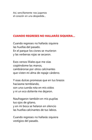 Así, sencillamente nos jugamos
el corazón en una despedida...
CUANDO REGRESES NO HALLARÁS SIQUIERA...
Cuando regreses no hallarás siquiera
las huellas del pasado.
En el parque los cisnes se murieron
y las verbenas rojas se secaron.
Esos versos liliales que me oías
cogiéndome las manos,
cambiáronse por otros calcinantes
que visten mi alma de ropaje cárdeno.
Y esas dulces promesas que en tus brazos
hacíasme temblando,
son una cuerda rota en mis oídos
y ni un eco doliente me dejaron.
Naufragaron también en mis pupilas
tus ojos de gitano,
y en mi boca se helaron en silencio
las huellas calcinantes de tus labios.
Cuando regreses no hallarás siquiera
vestigios del pasado.
 