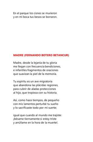 En el parque los cisnes se murieron
y en mi boca tus besos se borraron.
MADRE (FERNANDO BOTERO BETANCUR)
Madre, desde la lejanía de tu gloria
me llegan con frecuencia bendiciones,
e infantiles fragmentos de oraciones
que suavizan la piel de la memoria.
Tu espíritu es un ave migratoria
que abandona las plácidas regiones,
para cubrir de aladas protecciones
al hijo, que tropieza con su historia.
Así, como hace tiempos, de pequeño
con mis lamentos perturbé tu sueño
y lo sacrificaste todo por mi suerte;
igual que cuando al mundo me trajiste:
¡bésame tiernamente si estoy triste
y arrúllame en la hora de la muerte!.
 