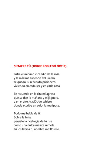 SIEMPRE TÚ (JORGE ROBLEDO ORTIZ)
Entre el mínimo incendio de la rosa
y la máxima ausencia del lucero,
se quedó tu recuerdo prisionero
viviendo en cada ser y en cada cosa.
Te recuerdo en la cita milagrosa
que se dan la mañana y el jilguero,
y en el aire, traslúcido tablero
donde escribe en color la mariposa.
Todo me habla de ti.
Sobre la brisa
persiste la nostalgia de tu risa
como una dulce música remota.
En los labios tu nombre me florece,
 