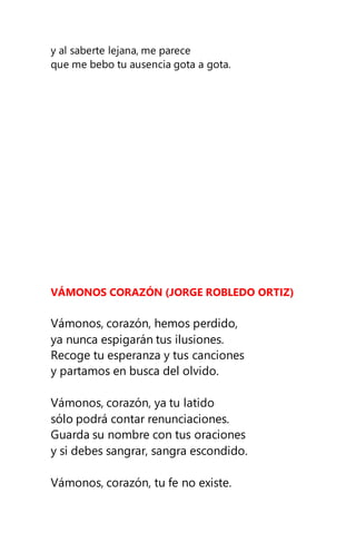 y al saberte lejana, me parece
que me bebo tu ausencia gota a gota.
VÁMONOS CORAZÓN (JORGE ROBLEDO ORTIZ)
Vámonos, corazón, hemos perdido,
ya nunca espigarán tus ilusiones.
Recoge tu esperanza y tus canciones
y partamos en busca del olvido.
Vámonos, corazón, ya tu latido
sólo podrá contar renunciaciones.
Guarda su nombre con tus oraciones
y si debes sangrar, sangra escondido.
Vámonos, corazón, tu fe no existe.
 