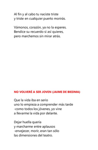 Al fin y al cabo tu naciste triste
y triste en cualquier puerto morirás.
Vámonos, corazón, ya no la esperes.
Bendice su recuerdo si así quieres,
pero marchemos sin mirar atrás.
NO VOLVERÉ A SER JOVEN (JAIME DE BIEDMA)
Que la vida iba en serio
uno lo empieza a comprender más tarde
-como todos los jóvenes, yo vine
a llevarme la vida por delante.
Dejar huella quería
y marcharme entre aplausos
-envejecer, morir, eran tan sólo
las dimensiones del teatro.
 