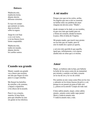 Dulzura
Madrecita mía,
madrecita tierna,
déjame decirte
dulzuras extremas.
Es tuyo mi cuerpo
que juntaste en ramo,
deja revolverlo
sobre tu regazo.
Juega tú a ser hoja
y yo a ser rocío,
y en tus brazos locos
tenme suspendido.
Madrecita mía,
todito mi mundo,
déjame decirte
los cariños sumos.
Cuando sea grande
Mamá: cuando sea grande
voy a hacer una escalera
tan alta que llegue al cielo
para ir a coger estrellas.
Me llenaré los bolsillos
de estrellas y de cometas,
y bajaré a repartirlos
a los chicos de la escuela.
Para ti voy a traerte,
mamita, la luna llena,
para que alumbre la casa
sin gastar en luz eléctrica.
A mi madre
Porque creo que en los cielos, arriba,
los ángeles que uno a otro se susurran
no hallan entre sus palabras de amor
ninguna tan devota como “Madre”,
desde siempre te he dado yo ese nombre,
tú que eres más que madre para mí
y llenas mi corazón, donde la muerte
te puso, libre el alma de Virginia.
Mi propia madre, que murió muy pronto
no era más que mi madre, pero tú
eres la madre de a quien yo quería,
y así eres más querida tú que aquella,
igual que, infinitamente, a mi esposa
amaba más mi alma que a sí misma.
Amor
Mujer, yo hubiera sido tu hijo, por beberte
la leche de los senos como de un manantial,
por mirarte y sentirte a mi lado y tenerte
en la risa de oro y la voz de cristal.
Por sentirte en mis venas como Dios en los ríos
y adorarte en los tristes huesos de polvo y cal,
porque tu ser pasará sin pena al lado mío
y ¿saliera en la estrofa? Limpio de todo mal.
Cómo sabría amarte, mujer, cómo sabría
amarte, ¡amarte como nadie supo jamás!
Morir y todavía amarte más.
Y todavía amarte más y más.
 