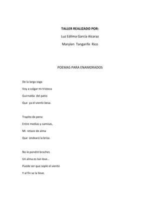 TALLER REALIZADO POR:

                                Luz Edilma García Alcaraz

                                Marylen Tangarife Rico




                           POEMAS PARA ENAMORADOS


De la larga soga

Voy a colgar mi tristeza

Guirnalda del patio

Que ya el viento besa.



Trapito de pena

Entre medias y camisas,

Mi retazo de alma

Que ondeará la brisa.



No le pondré broches

Un alma es tan leve…

Puede ser que sople el viento

Y al fin se la lleve.
 